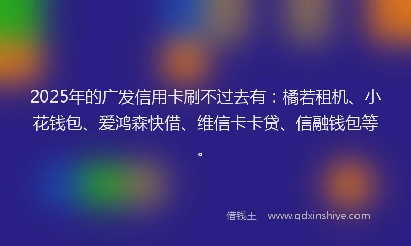 2025年的广发信用卡刷不过去有：橘若租机、小花钱包、爱鸿森快借、维信卡卡贷、信融钱包等。