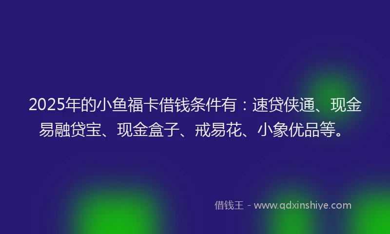 2025年的小鱼福卡借钱条件有：速贷侠通、现金易融贷宝、现金盒子、戒易花、小象优品等。