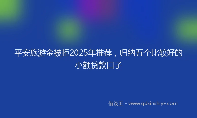 平安旅游金被拒2025年推荐，归纳五个比较好的小额贷款口子