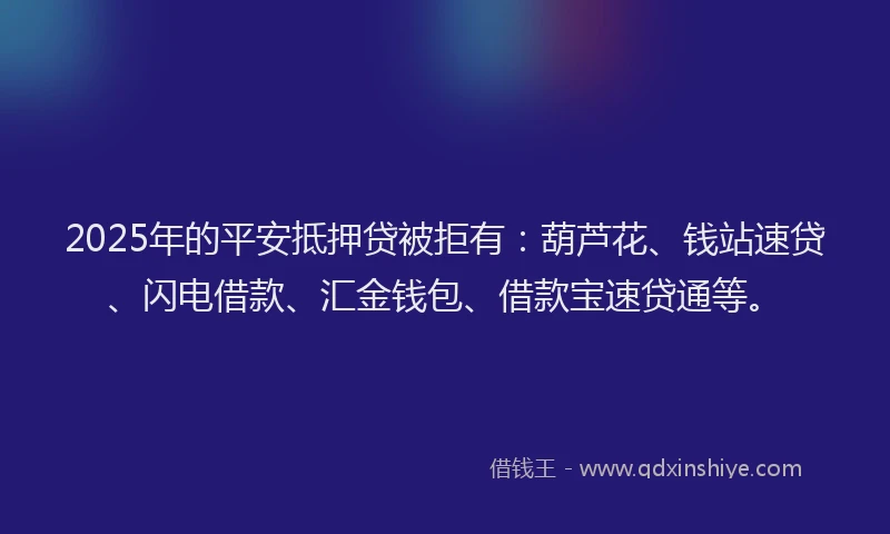 2025年的平安抵押贷被拒有：葫芦花、钱站速贷、闪电借款、汇金钱包、借款宝速贷通等。