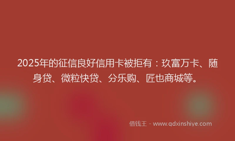 2025年的征信良好信用卡被拒有：玖富万卡、随身贷、微粒快贷、分乐购、匠也商城等。