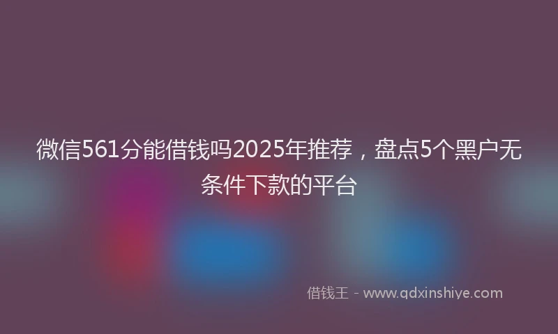 微信561分能借钱吗2025年推荐，盘点5个黑户无条件下款的平台