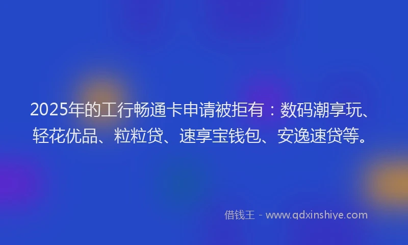 2025年的工行畅通卡申请被拒有：数码潮享玩、轻花优品、粒粒贷、速享宝钱包、安逸速贷等。