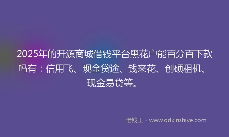2025年的开源商城借钱平台黑花户能百分百下款吗有：信用飞、现金贷途、钱来花、创硕租机、现金易贷等。
