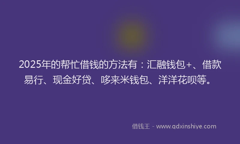 2025年的帮忙借钱的方法有：汇融钱包+、借款易行、现金好贷、哆来米钱包、洋洋花呗等。