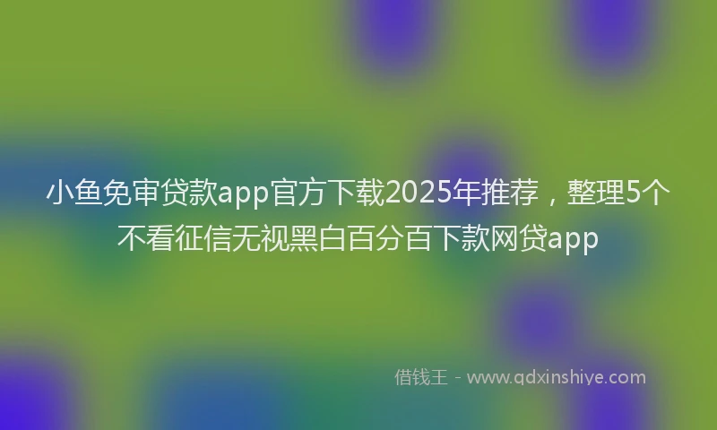 小鱼免审贷款app官方下载2025年推荐，整理5个不看征信无视黑白百分百下款网贷app
