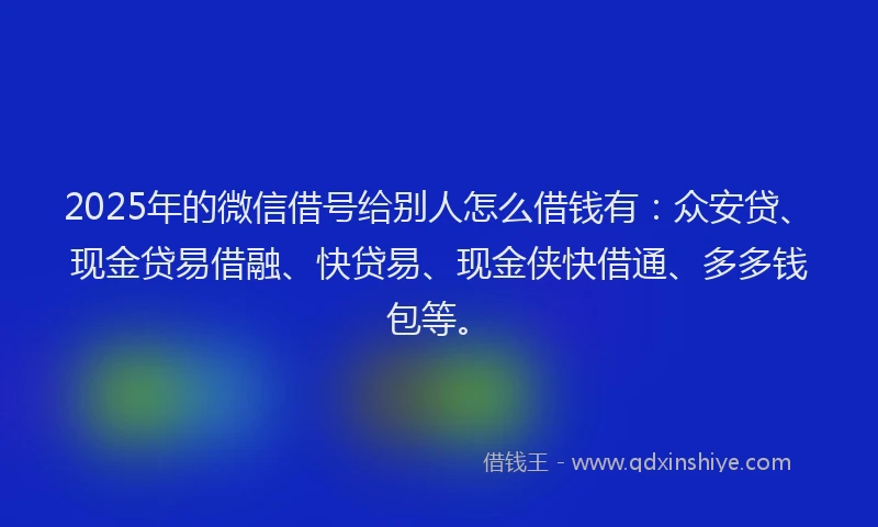 2025年的微信借号给别人怎么借钱有：众安贷、现金贷易借融、快贷易、现金侠快借通、多多钱包等。