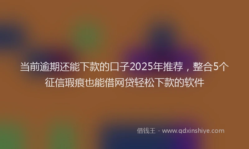 当前逾期还能下款的口子2025年推荐，整合5个征信瑕疵也能借网贷轻松下款的软件