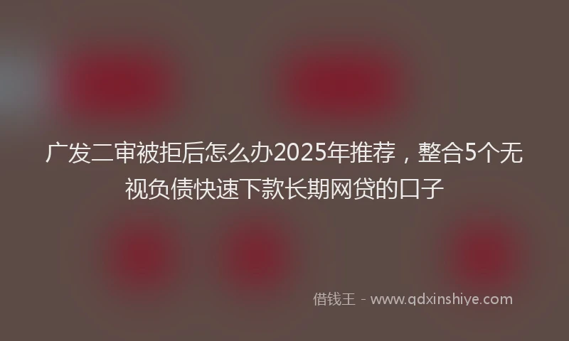 广发二审被拒后怎么办2025年推荐，整合5个无视负债快速下款长期网贷的口子