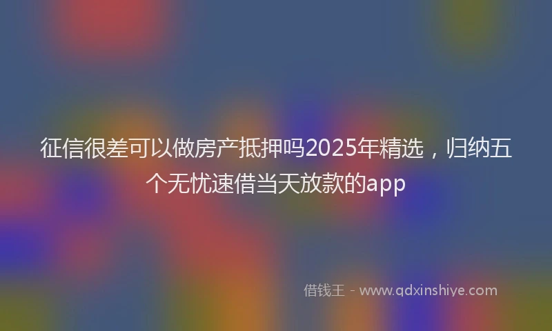 征信很差可以做房产抵押吗2025年精选，归纳五个无忧速借当天放款的app