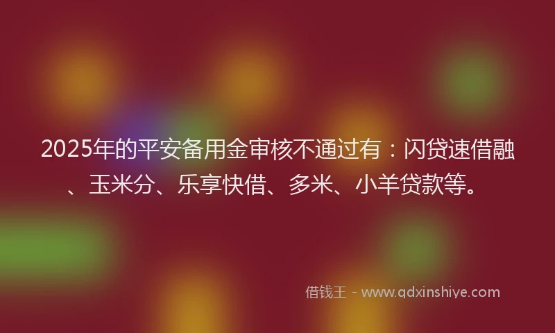 2025年的平安备用金审核不通过有：闪贷速借融、玉米分、乐享快借、多米、小羊贷款等。