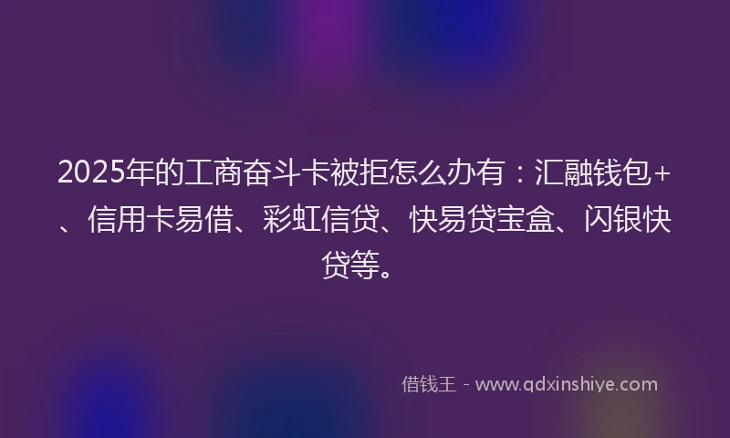2025年的工商奋斗卡被拒怎么办有：汇融钱包+、信用卡易借、彩虹信贷、快易贷宝盒、闪银快贷等。