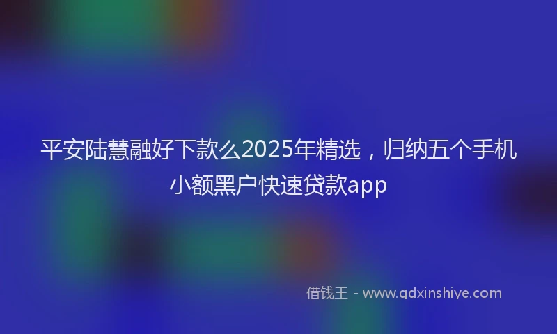 平安陆慧融好下款么2025年精选，归纳五个手机小额黑户快速贷款app