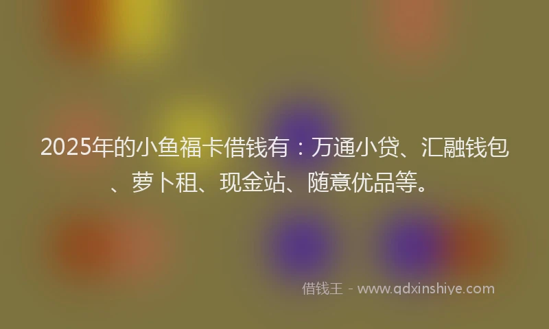 2025年的小鱼福卡借钱有：万通小贷、汇融钱包、萝卜租、现金站、随意优品等。
