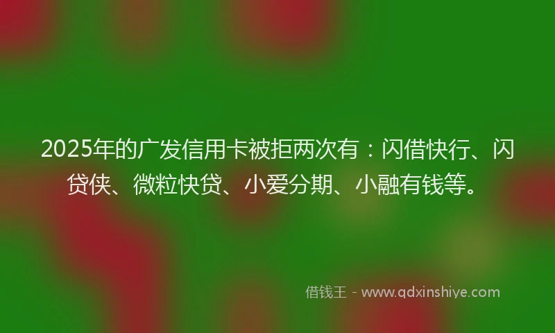 2025年的广发信用卡被拒两次有：闪借快行、闪贷侠、微粒快贷、小爱分期、小融有钱等。