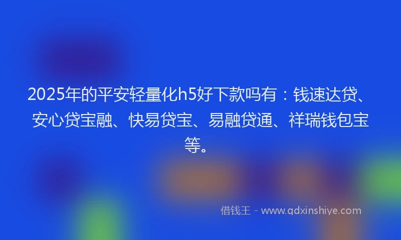 2025年的平安轻量化h5好下款吗有：钱速达贷、安心贷宝融、快易贷宝、易融贷通、祥瑞钱包宝等。
