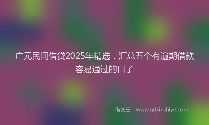 广元民间借贷2025年精选，汇总五个有逾期借款容易通过的口子