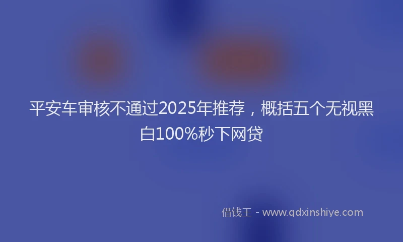 平安车审核不通过2025年推荐，概括五个无视黑白100%秒下网贷
