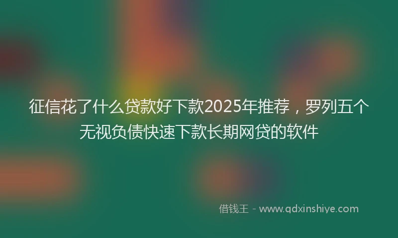 征信花了什么贷款好下款2025年推荐，罗列五个无视负债快速下款长期网贷的软件