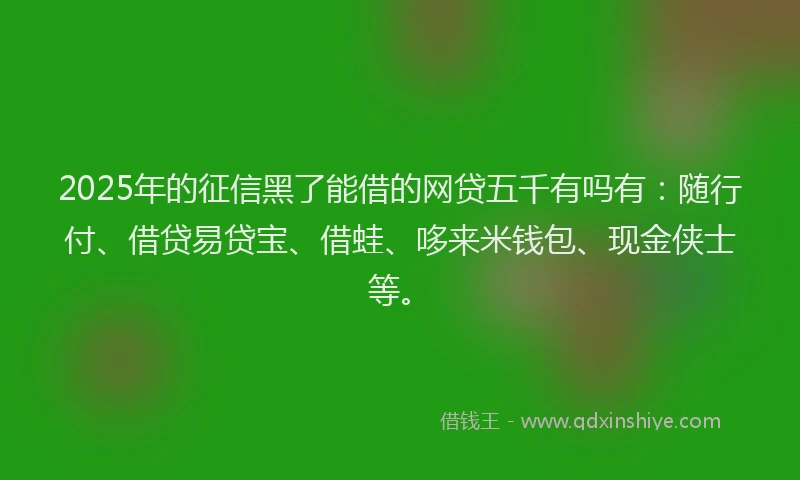 2025年的征信黑了能借的网贷五千有吗有：随行付、借贷易贷宝、借蛙、哆来米钱包、现金侠士等。