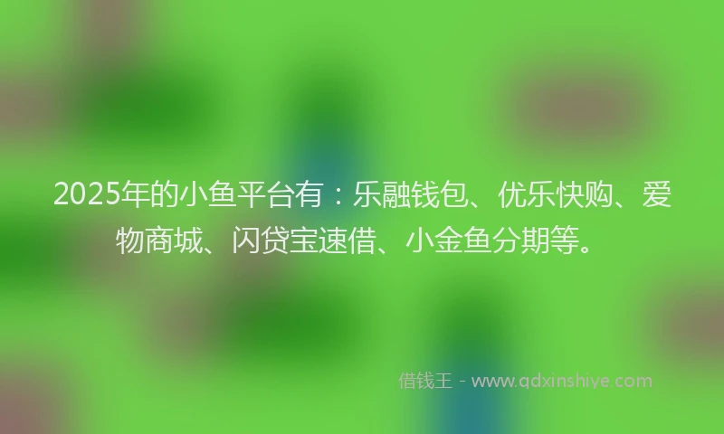 2025年的小鱼平台有：乐融钱包、优乐快购、爱物商城、闪贷宝速借、小金鱼分期等。