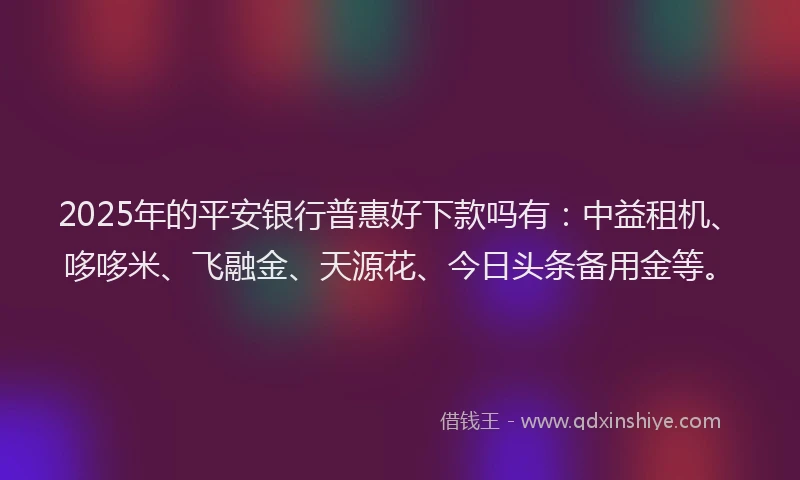 2025年的平安银行普惠好下款吗有：中益租机、哆哆米、飞融金、天源花、今日头条备用金等。