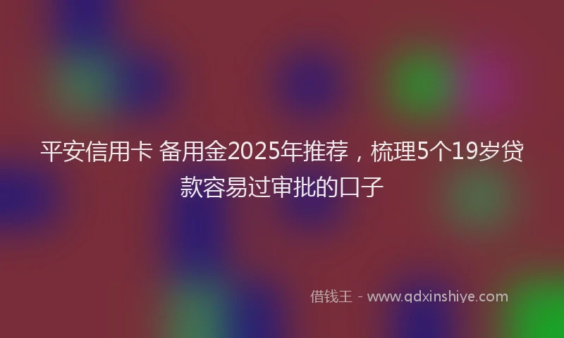 平安信用卡 备用金2025年推荐，梳理5个19岁贷款容易过审批的口子