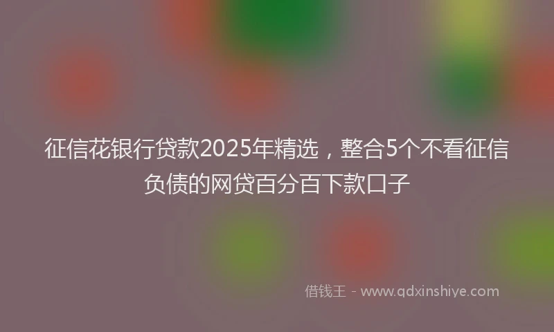 征信花银行贷款2025年精选，整合5个不看征信负债的网贷百分百下款口子