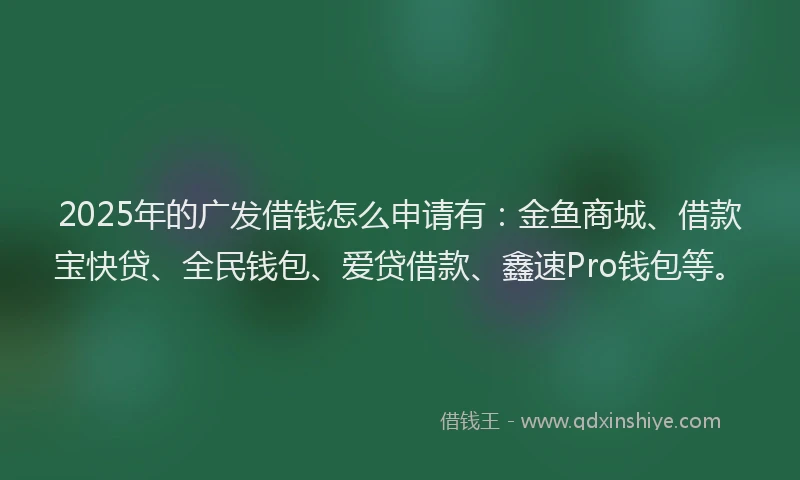 2025年的广发借钱怎么申请有：金鱼商城、借款宝快贷、全民钱包、爱贷借款、鑫速Pro钱包等。