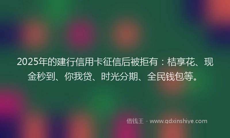 2025年的建行信用卡征信后被拒有：桔享花、现金秒到、你我贷、时光分期、全民钱包等。