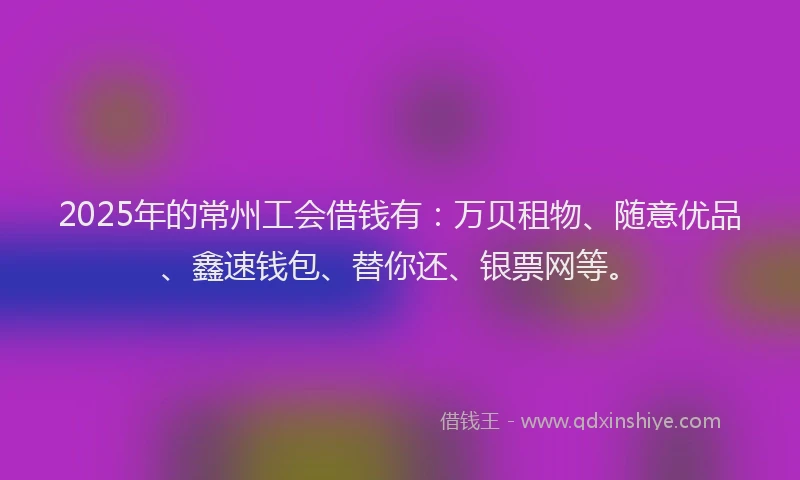 2025年的常州工会借钱有：万贝租物、随意优品、鑫速钱包、替你还、银票网等。