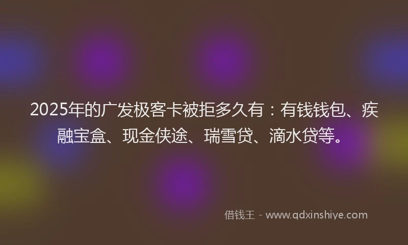 2025年的广发极客卡被拒多久有：有钱钱包、疾融宝盒、现金侠途、瑞雪贷、滴水贷等。