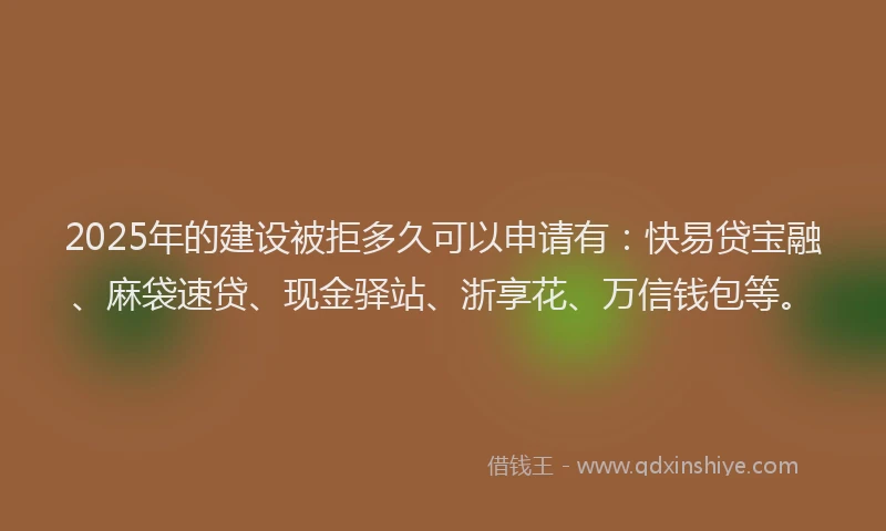 2025年的建设被拒多久可以申请有：快易贷宝融、麻袋速贷、现金驿站、浙享花、万信钱包等。