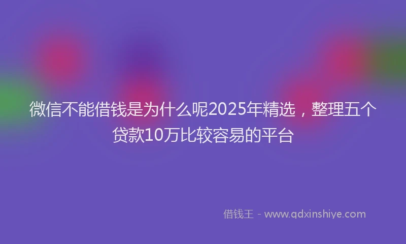 微信不能借钱是为什么呢2025年精选，整理五个贷款10万比较容易的平台