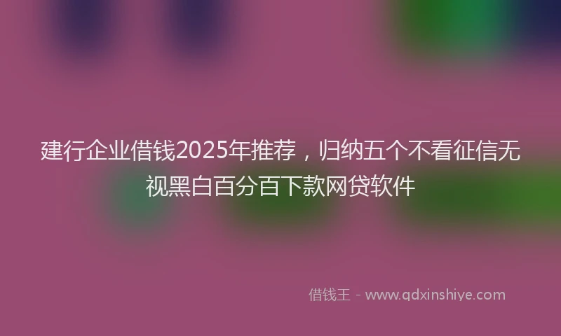 建行企业借钱2025年推荐，归纳五个不看征信无视黑白百分百下款网贷软件