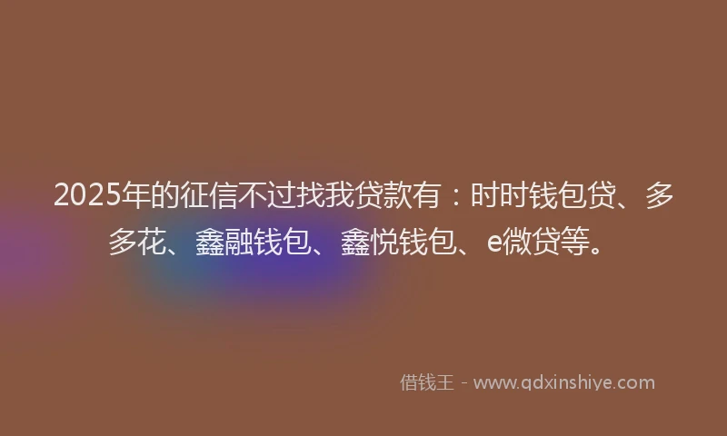2025年的征信不过找我贷款有：时时钱包贷、多多花、鑫融钱包、鑫悦钱包、e微贷等。