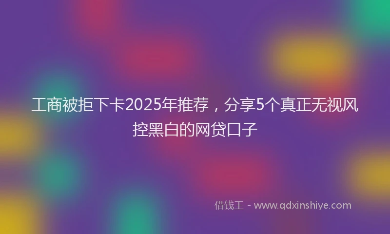 工商被拒下卡2025年推荐，分享5个真正无视风控黑白的网贷口子