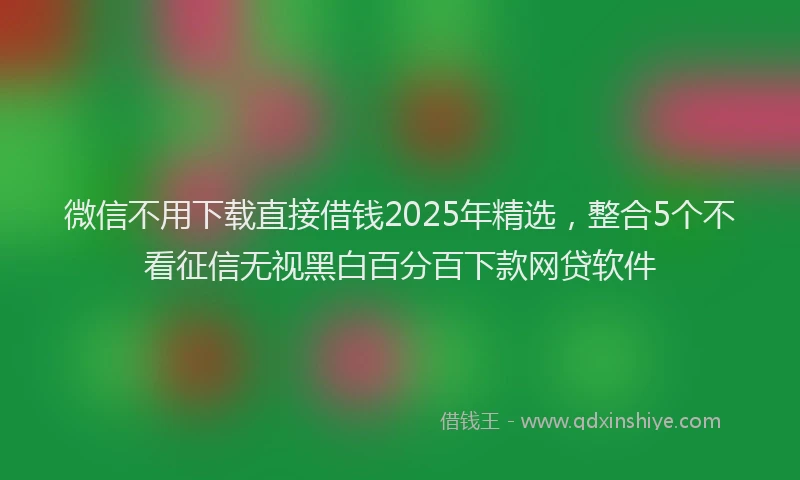 微信不用下载直接借钱2025年精选，整合5个不看征信无视黑白百分百下款网贷软件
