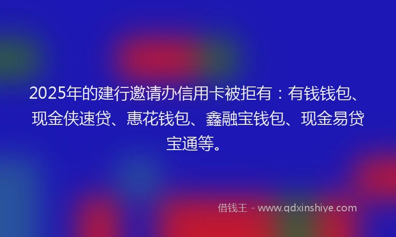 2025年的建行邀请办信用卡被拒有：有钱钱包、现金侠速贷、惠花钱包、鑫融宝钱包、现金易贷宝通等。