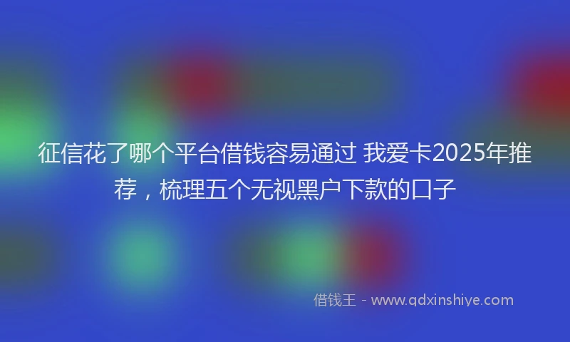 征信花了哪个平台借钱容易通过 我爱卡2025年推荐，梳理五个无视黑户下款的口子
