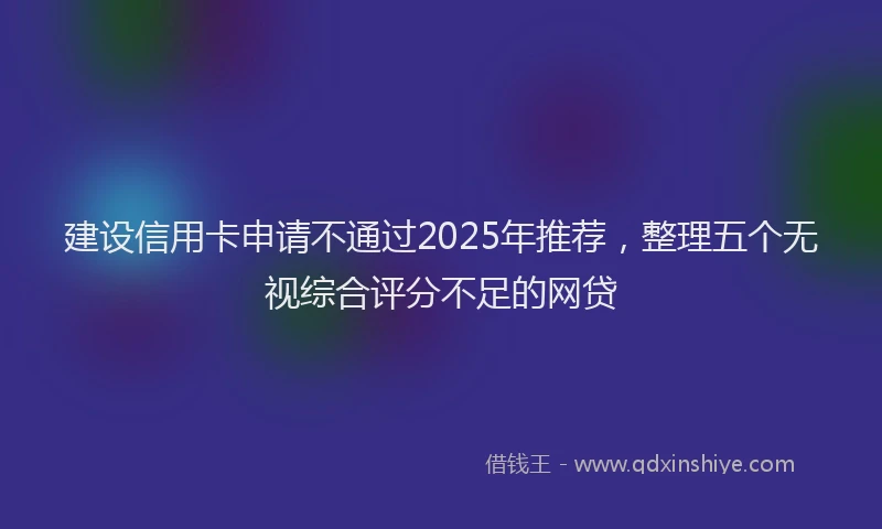 建设信用卡申请不通过2025年推荐，整理五个无视综合评分不足的网贷