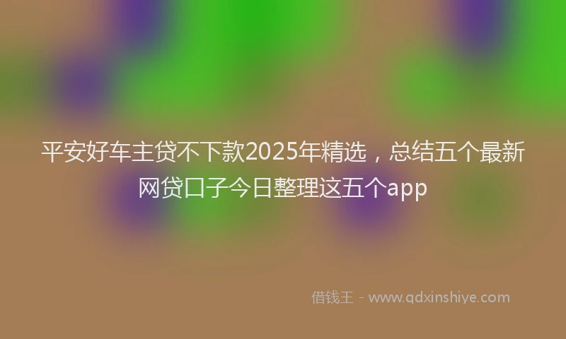 平安好车主贷不下款2025年精选，总结五个最新网贷口子今日整理这五个app
