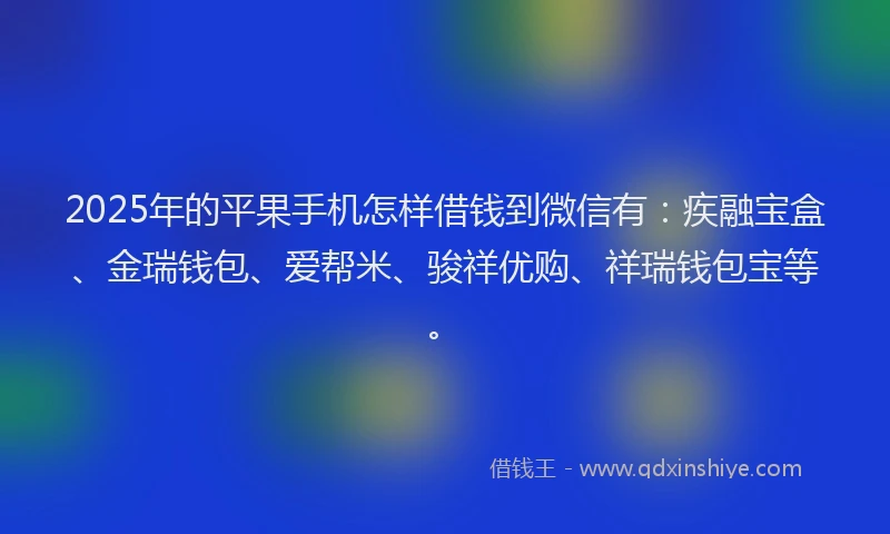 2025年的平果手机怎样借钱到微信有：疾融宝盒、金瑞钱包、爱帮米、骏祥优购、祥瑞钱包宝等。