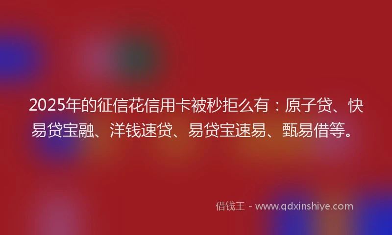 2025年的征信花信用卡被秒拒么有：原子贷、快易贷宝融、洋钱速贷、易贷宝速易、甄易借等。