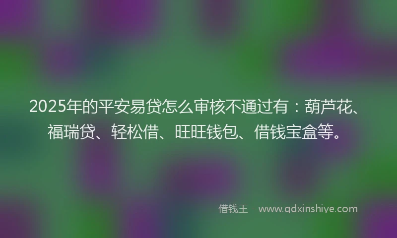 2025年的平安易贷怎么审核不通过有：葫芦花、福瑞贷、轻松借、旺旺钱包、借钱宝盒等。