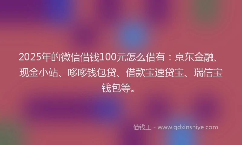 2025年的微信借钱100元怎么借有：京东金融、现金小站、哆哆钱包贷、借款宝速贷宝、瑞信宝钱包等。