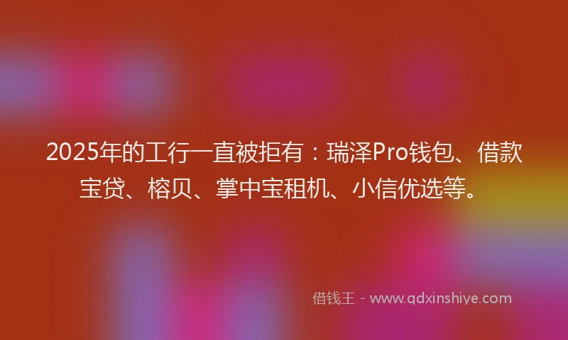 2025年的工行一直被拒有：瑞泽Pro钱包、借款宝贷、榕贝、掌中宝租机、小信优选等。