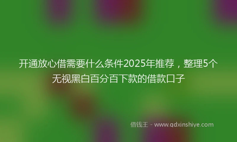 开通放心借需要什么条件2025年推荐，整理5个无视黑白百分百下款的借款口子