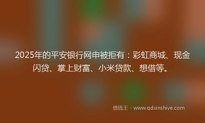2025年的平安银行网申被拒有：彩虹商城、现金闪贷、掌上财富、小米贷款、想借等。