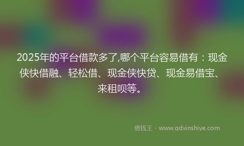 2025年的平台借款多了,哪个平台容易借有：现金侠快借融、轻松借、现金侠快贷、现金易借宝、来租呗等。